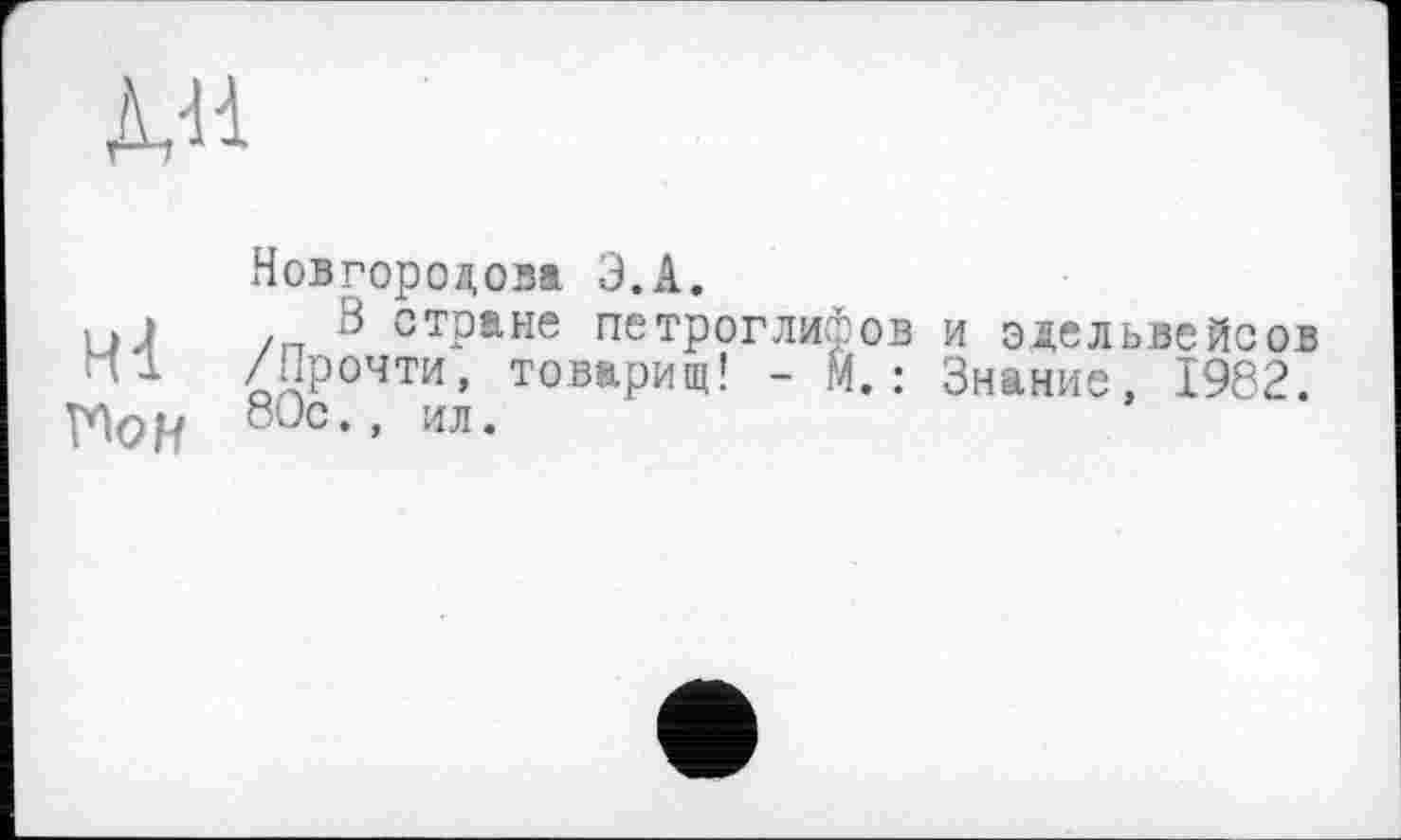 ﻿Д/1
Новгородові Э.А.
□ І ,8 стране петроглифов и эдельвейсов /Прочти, товарищ! - М.: Знание, 1982.
Пор 80с”